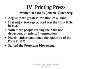 IV. Printing Press-
invented in 1448 by Johann Gutenberg.
• Arguably the greatest invention of all time.
• First major text reproduced was the Holy Bible
in 1456.
• With more people reading the bible not
dependent on priests interpretation.
• Martin Luther questioned the authority of the
Pope in 1520.
• Started the Protestant Movement.
jun dumaug | is 11 | xavier university |
07.15.2014
 
