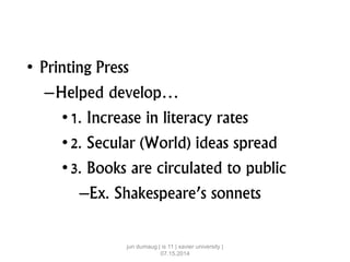 • Printing Press
–Helped develop…
•1. Increase in literacy rates
•2. Secular (World) ideas spread
•3. Books are circulated to public
–Ex. Shakespeare’s sonnets
jun dumaug | is 11 | xavier university |
07.15.2014
 