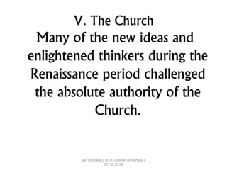 V. The Church
Many of the new ideas and
enlightened thinkers during the
Renaissance period challenged
the absolute authority of the
Church.
jun dumaug | is 11 | xavier university |
07.15.2014
 