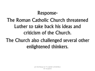 Response-
The Roman Catholic Church threatened
Luther to take back his ideas and
criticism of the Church.
The Church also challenged several other
enlightened thinkers.
jun dumaug | is 11 | xavier university |
07.15.2014
 