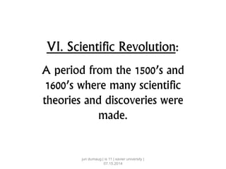 VI. Scientific Revolution:
A period from the 1500’s and
1600’s where many scientific
theories and discoveries were
made.
jun dumaug | is 11 | xavier university |
07.15.2014
 