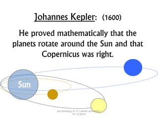 Johannes Kepler: (1600)
He proved mathematically that the
planets rotate around the Sun and that
Copernicus was right.
Sun
jun dumaug | is 11 | xavier university |
07.15.2014
 