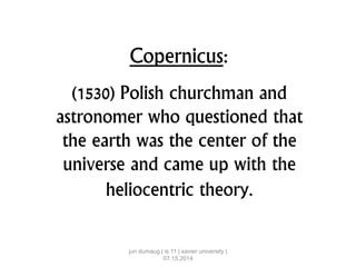 Copernicus:
(1530) Polish churchman and
astronomer who questioned that
the earth was the center of the
universe and came up with the
heliocentric theory.
jun dumaug | is 11 | xavier university |
07.15.2014
 