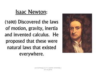 Isaac Newton:
(1690) Discovered the laws
of motion, gravity, inertia
and invented calculus. He
proposed that these were
natural laws that existed
everywhere.
jun dumaug | is 11 | xavier university |
07.15.2014
 