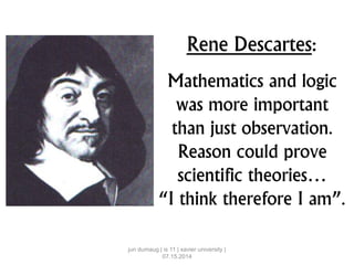 Rene Descartes:
Mathematics and logic
was more important
than just observation.
Reason could prove
scientific theories…
“I think therefore I am”.
jun dumaug | is 11 | xavier university |
07.15.2014
 