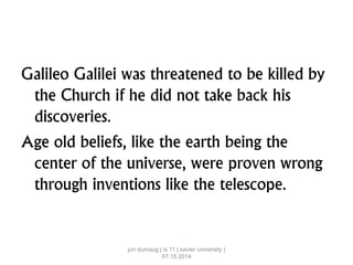 Galileo Galilei was threatened to be killed by
the Church if he did not take back his
discoveries.
Age old beliefs, like the earth being the
center of the universe, were proven wrong
through inventions like the telescope.
jun dumaug | is 11 | xavier university |
07.15.2014
 