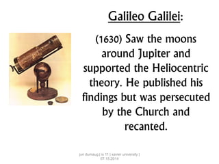 Galileo Galilei:
(1630) Saw the moons
around Jupiter and
supported the Heliocentric
theory. He published his
findings but was persecuted
by the Church and
recanted.
jun dumaug | is 11 | xavier university |
07.15.2014
 