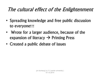 The cultural effect of the Enlightenment
• Spreading knowledge and free public discussion
to everyone!!!
• Wrote for a larger audience, because of the
expansion of literacy  Printing Press
• Created a public debate of issues
jun dumaug | is 11 | xavier university |
07.15.2014
 