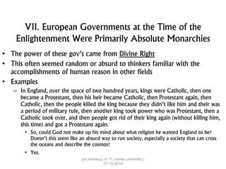 VII. European Governments at the Time of the
Enlightenment Were Primarily Absolute Monarchies
• The power of these gov’s came from Divine Right
• This often seemed random or absurd to thinkers familiar with the
accomplishments of human reason in other fields
• Examples
– In England, over the space of two hundred years, kings were Catholic, then one
became a Protestant, then his heir became Catholic, then Protestant again, then
Catholic, then the people killed the king because they didn’t like him and their was
a period of military rule, then another king took power who was Protestant, then a
Catholic took over, and then people got rid of their king again (without killing him,
this time) and got a Protestant again.
• So, could God not make up his mind about what religion he wanted England to be?
Doesn’t this seem like an absurd way to run society, especially a society that can cross
the oceans and describe the cosmos?
• Yes.
jun dumaug | is 11 | xavier university |
07.15.2014
 