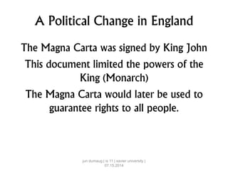 A Political Change in England
The Magna Carta was signed by King John
This document limited the powers of the
King (Monarch)
The Magna Carta would later be used to
guarantee rights to all people.
jun dumaug | is 11 | xavier university |
07.15.2014
 