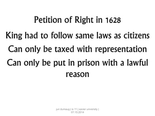 Petition of Right in 1628
King had to follow same laws as citizens
Can only be taxed with representation
Can only be put in prison with a lawful
reason
jun dumaug | is 11 | xavier university |
07.15.2014
 