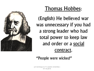 Thomas Hobbes:
(English) He believed war
was unnecessary if you had
a strong leader who had
total power to keep law
and order or a social
contract.
“People were wicked”
jun dumaug | is 11 | xavier university |
07.15.2014
 