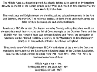 The Middle Ages as a historical period, has clearly defined dates agreed on by historians
BEGAN in 476 (fall of the Roman empire in the West) and ended on 1492 (discovery of the
New World by Columbus).
The renaissance and Enlightenment were intellectual and cultural movements in the Arts
and Sciences, and may NOT be historical periods, so there are no universally agreed on
dates for their beginning and end among historians.
Renaissance BEGAN as 1291 (first known works by Giotto); military historians would put
the start date much later,1453 and the fall of Constantinople to the Ottoman Turks, and the
ENDED with the Hundred Years War between England and France, the publication of
'Discourse on the Method' (1637) by Descartes, or his 'Meditations on First Philosophy'
(1641) or in 1688 with the Glorious Revolution in England.
The same is true of the Enlightenment BEGAN with either of the 2 works by Descartes
mentioned above, some as the Restoration in England (1660) or the Glorious Revolution.
Some see the Enlightenment as lasting from 1700 - 1800, 1715 - 1789, 1715 - 1815, or
combinations of any of these.
Middle Ages is 476 - 1492.
Renaissance any of the years 1291- 1641
Enlightenment 1688 - 1789
jun dumaug | is 11 | xavier university |
07.15.2014
 