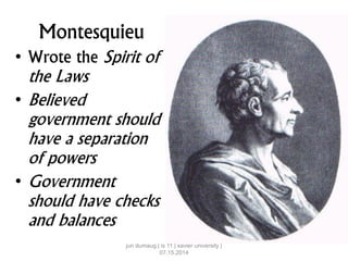 Montesquieu
• Wrote the Spirit of
the Laws
• Believed
government should
have a separation
of powers
• Government
should have checks
and balances
jun dumaug | is 11 | xavier university |
07.15.2014
 