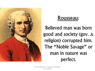 Rousseau:
Believed man was born
good and society (gov. &
religion) corrupted him.
The “Noble Savage” or
man in nature was
perfect.
jun dumaug | is 11 | xavier university |
07.15.2014
 