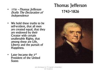Thomas Jefferson
1743-1826• 1776 –Thomas Jefferson
Drafts The Declaration of
Independence
• We hold these truths to be
self-evident, that all men
are created equal, that they
are endowed by their
Creator with certain
unalienable Rights, that
among these are Life,
Liberty and the pursuit of
Happiness.
• Later became the 3rd
President of the United
States
jun dumaug | is 11 | xavier university |
07.15.2014
 
