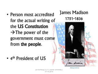 James Madison
1751-1836
• Person most accredited
for the actual writing of
the US Constitution
The power of the
government must come
from the people.
• 4th President of US
jun dumaug | is 11 | xavier university |
07.15.2014
 
