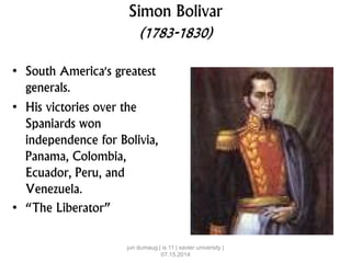 Simon Bolivar
(1783-1830)
• South America's greatest
generals.
• His victories over the
Spaniards won
independence for Bolivia,
Panama, Colombia,
Ecuador, Peru, and
Venezuela.
• “The Liberator”
jun dumaug | is 11 | xavier university |
07.15.2014
 