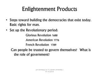 Enlightenment Products
• Steps toward building the democracies that exist today.
Basic rights for man.
• Set up the Revolutionary period:
Glorious Revolution 1688
American Revolution 1776
French Revolution 1789
Can people be trusted to govern themselves? What is
the role of government?
jun dumaug | is 11 | xavier university |
07.15.2014
 
