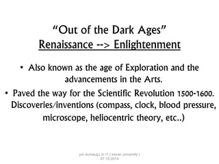 “Out of the Dark Ages”
Renaissance --> Enlightenment
• Also known as the age of Exploration and the
advancements in the Arts.
• Paved the way for the Scientific Revolution 1500-1600.
Discoveries/inventions (compass, clock, blood pressure,
microscope, heliocentric theory, etc..)
jun dumaug | is 11 | xavier university |
07.15.2014
 