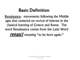 Basic Definition
Renaissance: movements following the Middle
ages that centered on revival of interest in the
classical learning of Greece and Rome. The
word Renaissance comes from the Latin Word
renasci, meaning “to be born again.”
jun dumaug | is 11 | xavier university |
07.15.2014
 