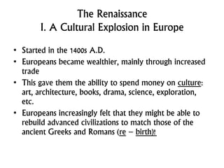 The Renaissance
I. A Cultural Explosion in Europe
• Started in the 1400s A.D.
• Europeans became wealthier, mainly through increased
trade
• This gave them the ability to spend money on culture:
art, architecture, books, drama, science, exploration,
etc.
• Europeans increasingly felt that they might be able to
rebuild advanced civilizations to match those of the
ancient Greeks and Romans (re – birth)!
 