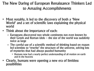 The New Daring of European Renaissance Thinkers Led
to Amazing Accomplishments
• Most notably, it led to the discovery of both a ‘New
World’ and a set of scientific laws explaining the physical
world
• Think about the importance of each:
– Europeans discovered two whole continents not even known by
their Greek and Roman idols – the size of the world was suddenly
twice as large
– The careful use of a scientific method of thinking based on reason
led scientists to ‘rewrite’ the structure of the universe, solving lots
of mysteries that had always puzzled humanity
• Humans now had a nearly perfect understanding of all motion on earth
and in the heavens
• Clearly, humans were opening a new era of limitless
possibilities
 