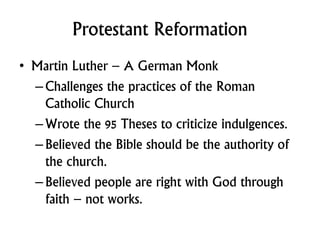 Protestant Reformation
• Martin Luther – A German Monk
–Challenges the practices of the Roman
Catholic Church
–Wrote the 95 Theses to criticize indulgences.
–Believed the Bible should be the authority of
the church.
–Believed people are right with God through
faith – not works.
 