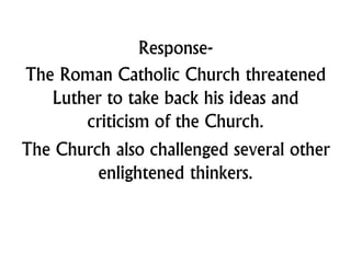 Response-
The Roman Catholic Church threatened
Luther to take back his ideas and
criticism of the Church.
The Church also challenged several other
enlightened thinkers.
 