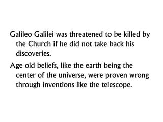 Galileo Galilei was threatened to be killed by
the Church if he did not take back his
discoveries.
Age old beliefs, like the earth being the
center of the universe, were proven wrong
through inventions like the telescope.
 