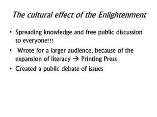 The cultural effect of the Enlightenment
• Spreading knowledge and free public discussion
to everyone!!!
• Wrote for a larger audience, because of the
expansion of literacy  Printing Press
• Created a public debate of issues
 