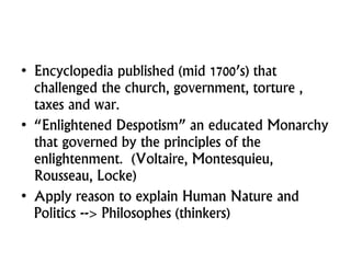 • Encyclopedia published (mid 1700’s) that
challenged the church, government, torture ,
taxes and war.
• “Enlightened Despotism” an educated Monarchy
that governed by the principles of the
enlightenment. (Voltaire, Montesquieu,
Rousseau, Locke)
• Apply reason to explain Human Nature and
Politics --> Philosophes (thinkers)
 