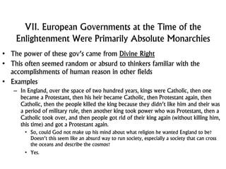 VII. European Governments at the Time of the
Enlightenment Were Primarily Absolute Monarchies
• The power of these gov’s came from Divine Right
• This often seemed random or absurd to thinkers familiar with the
accomplishments of human reason in other fields
• Examples
– In England, over the space of two hundred years, kings were Catholic, then one
became a Protestant, then his heir became Catholic, then Protestant again, then
Catholic, then the people killed the king because they didn’t like him and their was
a period of military rule, then another king took power who was Protestant, then a
Catholic took over, and then people got rid of their king again (without killing him,
this time) and got a Protestant again.
• So, could God not make up his mind about what religion he wanted England to be?
Doesn’t this seem like an absurd way to run society, especially a society that can cross
the oceans and describe the cosmos?
• Yes.
 