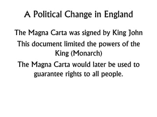 A Political Change in England
The Magna Carta was signed by King John
This document limited the powers of the
King (Monarch)
The Magna Carta would later be used to
guarantee rights to all people.
 
