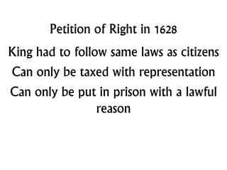 Petition of Right in 1628
King had to follow same laws as citizens
Can only be taxed with representation
Can only be put in prison with a lawful
reason
 