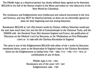 The Middle Ages as a historical period, has clearly defined dates agreed on by historians
BEGAN in 476 (fall of the Roman empire in the West) and ended on 1492 (discovery of the
New World by Columbus).
The renaissance and Enlightenment were intellectual and cultural movements in the Arts
and Sciences, and may NOT be historical periods, so there are no universally agreed on
dates for their beginning and end among historians.
Renaissance BEGAN as 1291 (first known works by Giotto); military historians would put
the start date much later,1453 and the fall of Constantinople to the Ottoman Turks, and the
ENDED with the Hundred Years War between England and France, the publication of
'Discourse on the Method' (1637) by Descartes, or his 'Meditations on First Philosophy'
(1641) or in 1688 with the Glorious Revolution in England.
The same is true of the Enlightenment BEGAN with either of the 2 works by Descartes
mentioned above, some as the Restoration in England (1660) or the Glorious Revolution.
Some see the Enlightenment as lasting from 1700 - 1800, 1715 - 1789, 1715 - 1815, or
combinations of any of these.
Middle Ages is 476 - 1492.
Renaissance any of the years 1291- 1641
Enlightenment 1688 - 1789
 