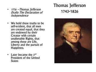 Thomas Jefferson
1743-1826• 1776 –Thomas Jefferson
Drafts The Declaration of
Independence
• We hold these truths to be
self-evident, that all men
are created equal, that they
are endowed by their
Creator with certain
unalienable Rights, that
among these are Life,
Liberty and the pursuit of
Happiness.
• Later became the 3rd
President of the United
States
 