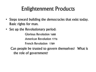 Enlightenment Products
• Steps toward building the democracies that exist today.
Basic rights for man.
• Set up the Revolutionary period:
Glorious Revolution 1688
American Revolution 1776
French Revolution 1789
Can people be trusted to govern themselves? What is
the role of government?
 