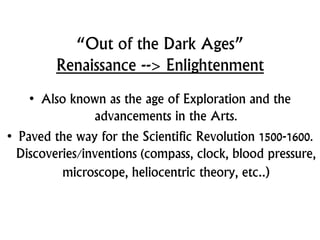 “Out of the Dark Ages”
Renaissance --> Enlightenment
• Also known as the age of Exploration and the
advancements in the Arts.
• Paved the way for the Scientific Revolution 1500-1600.
Discoveries/inventions (compass, clock, blood pressure,
microscope, heliocentric theory, etc..)
 