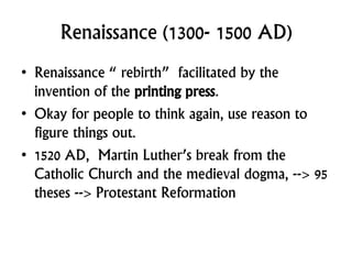 Renaissance (1300- 1500 AD)
• Renaissance “ rebirth” facilitated by the
invention of the printing press.
• Okay for people to think again, use reason to
figure things out.
• 1520 AD, Martin Luther’s break from the
Catholic Church and the medieval dogma, --> 95
theses --> Protestant Reformation
 