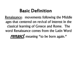 Basic Definition
Renaissance: movements following the Middle
ages that centered on revival of interest in the
classical learning of Greece and Rome. The
word Renaissance comes from the Latin Word
renasci, meaning “to be born again.”
 