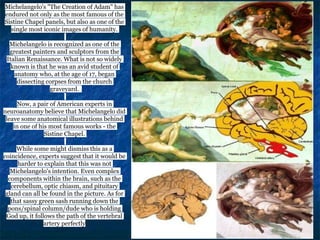 Michelangelo's "The Creation of Adam" has
endured not only as the most famous of the
Sistine Chapel panels, but also as one of the
single most iconic images of humanity.
Michelangelo is recognized as one of the
greatest painters and sculptors from the
Italian Renaissance. What is not so widely
known is that he was an avid student of
anatomy who, at the age of 17, began
dissecting corpses from the church
graveyard.
Now, a pair of American experts in
neuroanatomy believe that Michelangelo did
leave some anatomical illustrations behind
in one of his most famous works - the
Sistine Chapel.
While some might dismiss this as a
coincidence, experts suggest that it would be
harder to explain that this was not
Michelangelo's intention. Even complex
components within the brain, such as the
cerebellum, optic chiasm, and pituitary
gland can all be found in the picture. As for
that sassy green sash running down the
pons/spinal column/dude who is holding
God up, it follows the path of the vertebral
artery perfectly
 