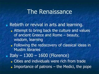 The Renaissance
■ Rebirth or revival in arts and learning.
■ Attempt to bring back the culture and values
of ancient Greece and Rome – beauty,
wisdom, learning
■ Following the rediscovery of classical ideas in
Muslim libraries
■ Italy – 1300 – 1600 (Florence)
■ Cities and individuals were rich from trade
■ Importance of patrons – the Medici, the pope
 