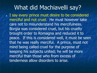 What did Machiavelli say?
■ I say every prince must desire to be considered
merciful and not cruel. He must however take
care not to misunderstand his mercifulness.
Borgia was considered cruel, but his cruelty
brought order to Romagna and reduced it to
peace. If this is considered well, it must be seen
that he was really merciful. A prince, must not
mind being called cruel for the purpose of
keeping his subjects united; he will be more
merciful than those who from excess of
tenderness allow disorders to arise.
 