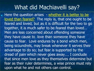 What did Machiavelli say?
■ Here the question arises - whether it is better to be
loved than feared? The reply is, that one ought to be
feared and loved, but as it is difficult for the two to go
together, it is much safer to be feared than loved…
Men are less concerned about offending someone
they have cause to love than someone they have
cause to fear. Love endures by a bond which men,
being scoundrels, may break whenever it serves their
advantage to do so; but fear is supported by the
dread of pain which never goes away…. I conclude
that since men love as they themselves determine but
fear as their ruler determines, a wise prince must rely
upon what he and not others can control.
 