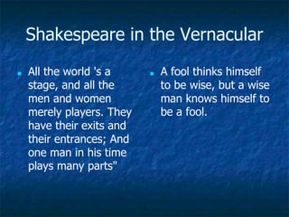 Shakespeare in the Vernacular
■ All the world 's a
stage, and all the
men and women
merely players. They
have their exits and
their entrances; And
one man in his time
plays many parts"
■ A fool thinks himself
to be wise, but a wise
man knows himself to
be a fool.
 