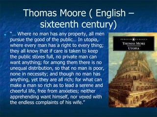 Thomas Moore ( English –
sixteenth century)
■ “… Where no man has any property, all men
pursue the good of the public… In utopia,
where every man has a right to every thing;
they all know that if care is taken to keep
the public stores full, no private man can
want anything; for among them there is no
unequal distribution, so that no man is poor,
none in necessity; and though no man has
anything, yet they are all rich; for what can
make a man so rich as to lead a serene and
cheerful life, free from anxieties; neither
apprehending want himself, nor vexed with
the endless complaints of his wife.”
 