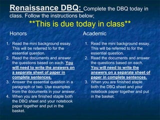 Renaissance DBQ: Complete the DBQ today in
class. Follow the instructions below;
**This is due today in class**
Honors
1. Read the mini background essay.
This will be referred to for the
essential question.
2. Read the documents and answer
the questions based on each. You
will need to write the answers on
a separate sheet of paper in
complete sentences.
3. Answer the essential question in a
paragraph or two. Use examples
from the documents in your answer.
4. When you are finished staple both
the DBQ sheet and your notebook
paper together and put in the
basket.
Academic
1. Read the mini background essay.
This will be referred to for the
essential question.
2. Read the documents and answer
the questions based on each.
You will need to write the
answers on a separate sheet of
paper in complete sentences.
3. When you are finished staple
both the DBQ sheet and your
notebook paper together and put
in the basket.
 