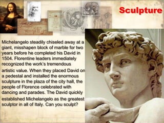 Sculpture


Michelangelo steadily chiseled away at a
giant, misshapen block of marble for two
years before he completed his David in
1504. Florentine leaders immediately
recognized the work’s tremendous
artistic value. When they placed David on
a pedestal and installed the enormous
sculpture in the plaza of the city hall, the
people of Florence celebrated with
dancing and parades. The David quickly
established Michelangelo as the greatest
sculptor in all of Italy. Can you sculpt?
 