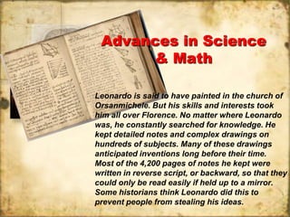 Advances in Science
       & Math

Leonardo is said to have painted in the church of
Orsanmichele. But his skills and interests took
him all over Florence. No matter where Leonardo
was, he constantly searched for knowledge. He
kept detailed notes and complex drawings on
hundreds of subjects. Many of these drawings
anticipated inventions long before their time.
Most of the 4,200 pages of notes he kept were
written in reverse script, or backward, so that they
could only be read easily if held up to a mirror.
Some historians think Leonardo did this to
prevent people from stealing his ideas.
 